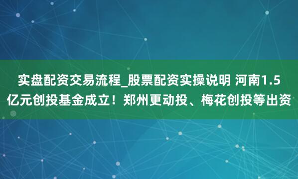 实盘配资交易流程_股票配资实操说明 河南1.5亿元创投基金成立！郑州更动投、梅花创投等出资