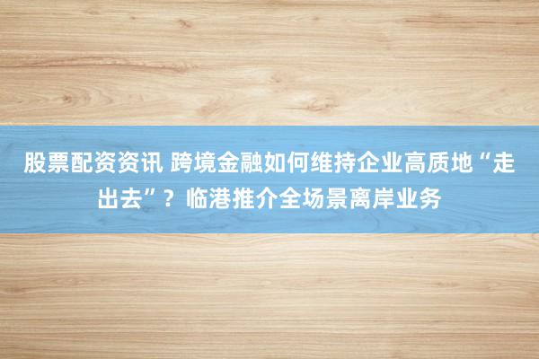 股票配资资讯 跨境金融如何维持企业高质地“走出去”？临港推介全场景离岸业务