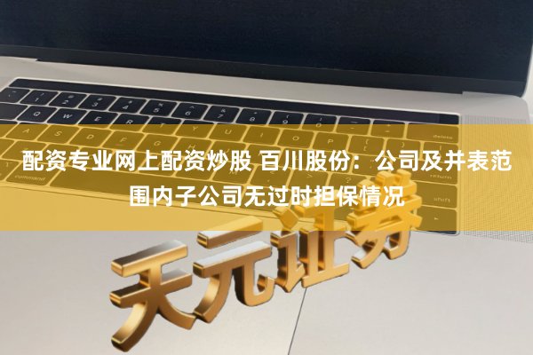 配资专业网上配资炒股 百川股份：公司及并表范围内子公司无过时担保情况