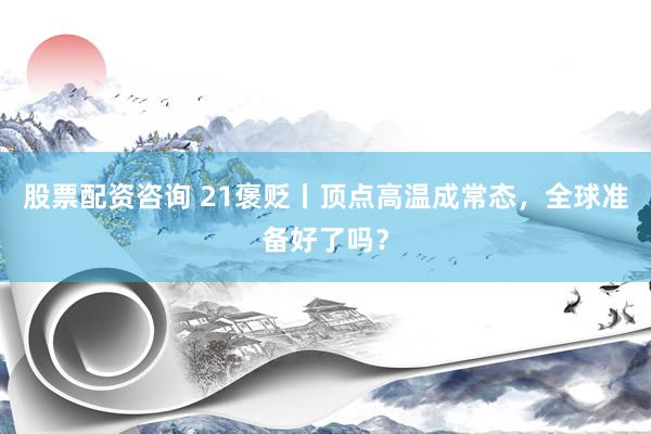 股票配资咨询 21褒贬丨顶点高温成常态，全球准备好了吗？