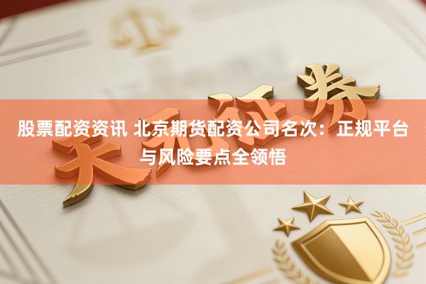 股票配资资讯 北京期货配资公司名次：正规平台与风险要点全领悟