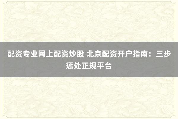 配资专业网上配资炒股 北京配资开户指南：三步惩处正规平台
