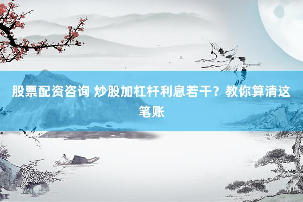股票配资咨询 炒股加杠杆利息若干？教你算清这笔账