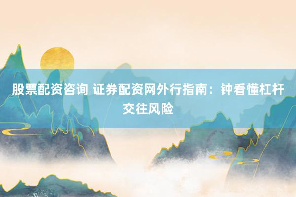 股票配资咨询 证券配资网外行指南：钟看懂杠杆交往风险