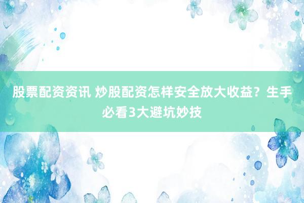 股票配资资讯 炒股配资怎样安全放大收益？生手必看3大避坑妙技