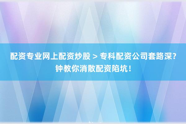配资专业网上配资炒股 > 专科配资公司套路深？钟教你消散配资陷坑！