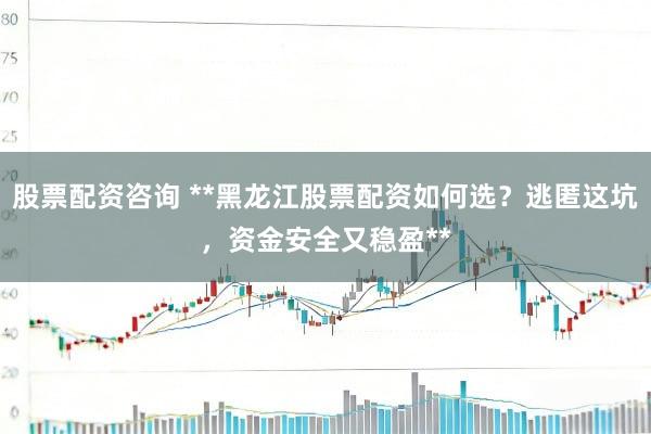 股票配资咨询 **黑龙江股票配资如何选？逃匿这坑，资金安全又稳盈**