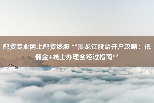 配资专业网上配资炒股 **黑龙江股票开户攻略：低佣金+线上办理全经过指南**