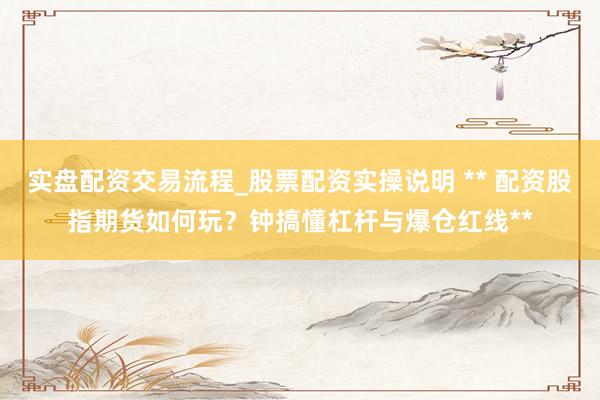 实盘配资交易流程_股票配资实操说明 ** 配资股指期货如何玩？钟搞懂杠杆与爆仓红线**
