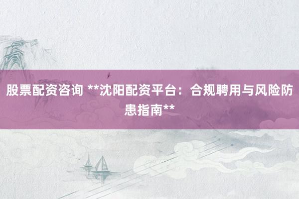 股票配资咨询 **沈阳配资平台：合规聘用与风险防患指南**