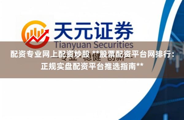 配资专业网上配资炒股 **股票配资平台网排行：正规实盘配资平台推选指南**