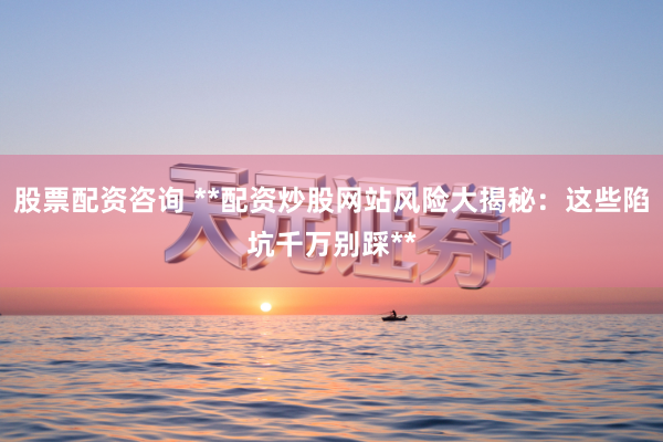 股票配资咨询 **配资炒股网站风险大揭秘:这些陷坑千万别踩**