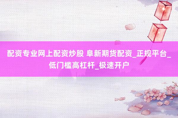 配资专业网上配资炒股 阜新期货配资_正规平台_低门槛高杠杆_极速开户